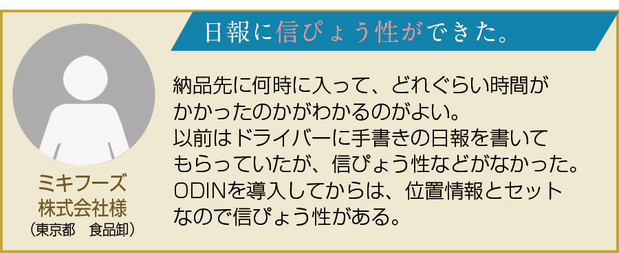 ミキフーズ株式会社様（東京都　食品卸）。日報に信ぴょう性ができた。納品先に何時に入って、どれくらい時間がかかったのかがわかるのがよい。以前はドライバーに手書きの日報を書いてもらっていたが、信ぴょう性などがなかった。ODINを導入してからは、位置情報とセットなので信ぴょう性がある。