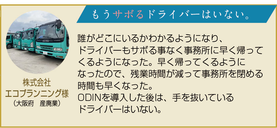 株式会社エコプランニング様（大阪府　産廃業）。もうサボるドライバーはいない。誰がどこにいるかわかるようになり、ドライバーもサボる事なく事務所に早く帰ってくるようになった。早く帰ってくるようになったので、残業時間が減って事務所を閉める時間も早くなった。ODINを導入した後は手を抜いているドライバーはいない。