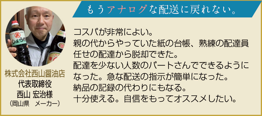 お客様の声。株式会社西山醤油店代表取締役、西山宏治様（岡山県　メーカー）。もうアナログな配送に戻れない。コスパが非常に良い。親の代からやっていた紙の台帳、熟練の配達員任せの配達から脱却できた。配達を少ない人数のパートさんでできるようになった。急な配送の指示が簡単になった。納品の記録の代わりにもなる。十分使える。自信をもってオススメしたい。