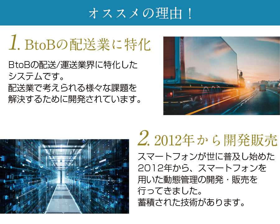 オススメの理由！一つ目はBtoBの運送／配送業に特化したシステムであるということ。配送業で考えられる様々な課題を解決するために開発されています。二つ目は、2012年から開発販売を行っていること。スマートフォンが世に普及し始めた2012年から、スマートフォンを用いた動態管理の開発・販売を行ってきました。蓄積された技術があります。