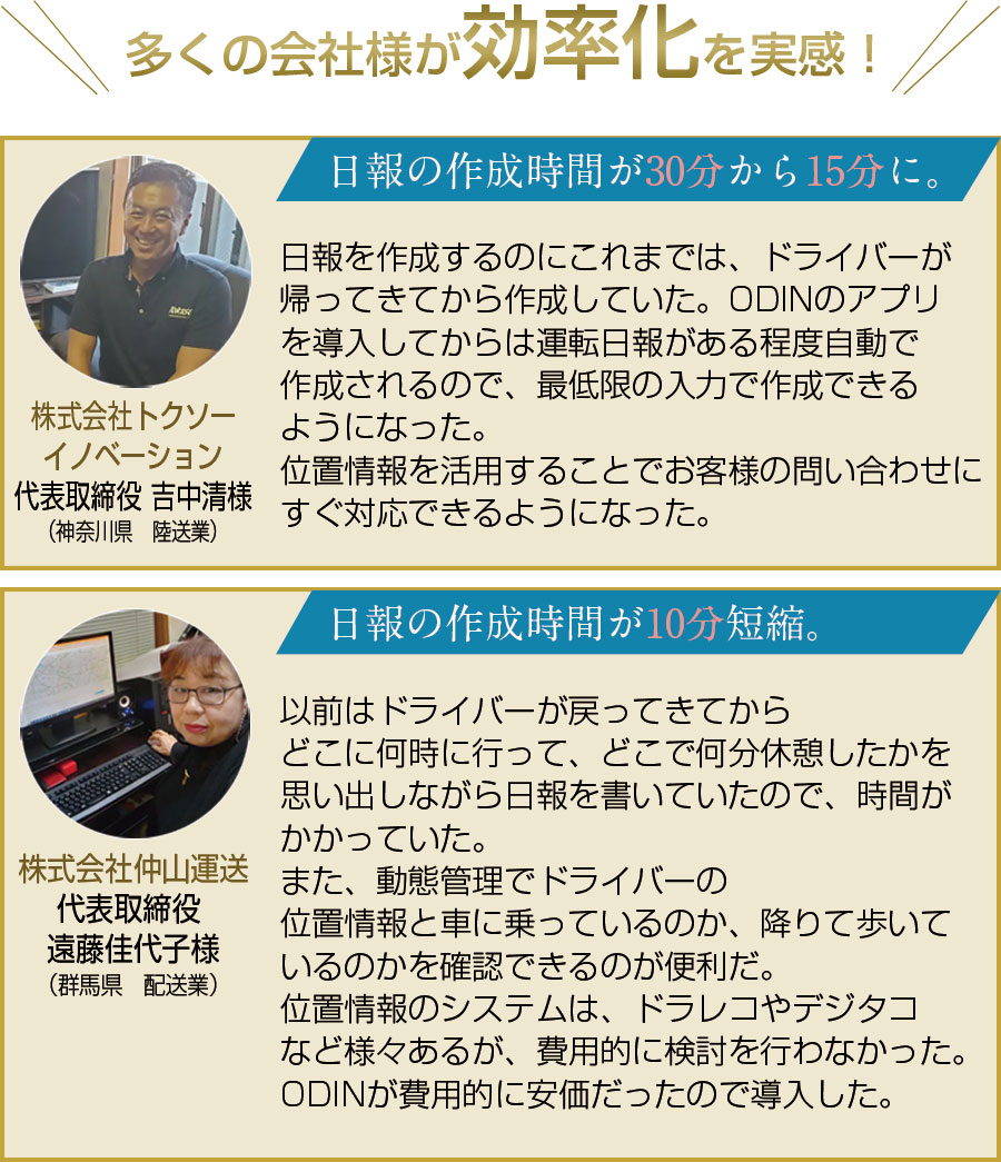 多くの会社様が効率化を実感！株式会社トクソーイノベーション代表取締役吉中清様。（神奈川県　陸送業）。日報の作成時間が30分から15分に。日報を作成するのにこれまでは、ドライバーが帰ってきてから作成していた。ODINのアプリを導入してからは運転日報がある程度自動で作成されるので、最低限の入力で作成できるようになった。位置情報を活用することでお客様の問い合わせにすぐ対応できるようになった。 株式会社仲山運送代表取締役、遠藤佳代子様。（群馬県　配送業）。日報の作成時間が10分短縮。以前はドライバーが戻ってきてからどこに何時に行って、どこで何分休憩したかを思い出しながら日報を書いていたので、時間がかかっていた。また、動態管理でドライバーの位置情報と車に乗っているのか、降りて歩いているのかを確認できるのが便利だ。位置情報などのシステムは、ドラレコやデジタコなど様々あるが、費用的に検討を行わなかった。ODINが費用的に安価だったので導入した。